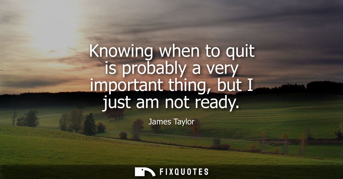 Knowing when to quit is probably a very important thing, but I just am not ready