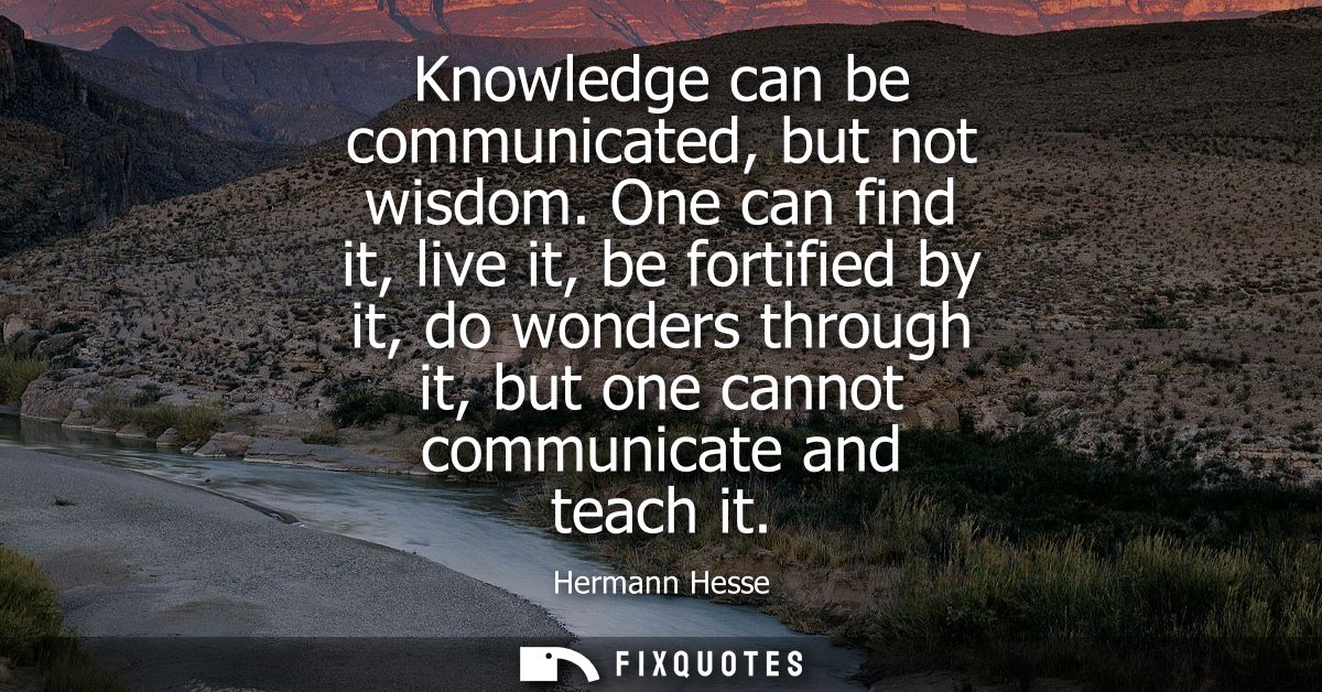 Knowledge can be communicated, but not wisdom. One can find it, live it, be fortified by it, do wonders through it, but 