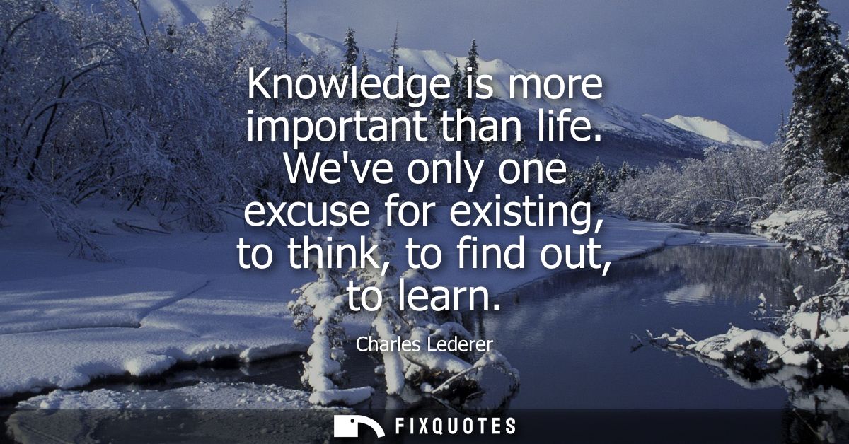 Knowledge is more important than life. Weve only one excuse for existing, to think, to find out, to learn