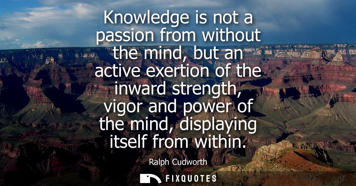Knowledge is not a passion from without the mind, but an active exertion of the inward strength, vigor and power of the 