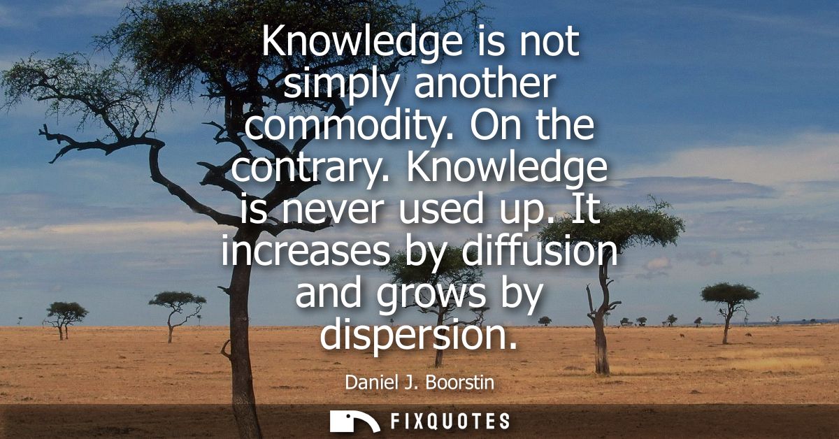 Knowledge is not simply another commodity. On the contrary. Knowledge is never used up. It increases by diffusion and gr