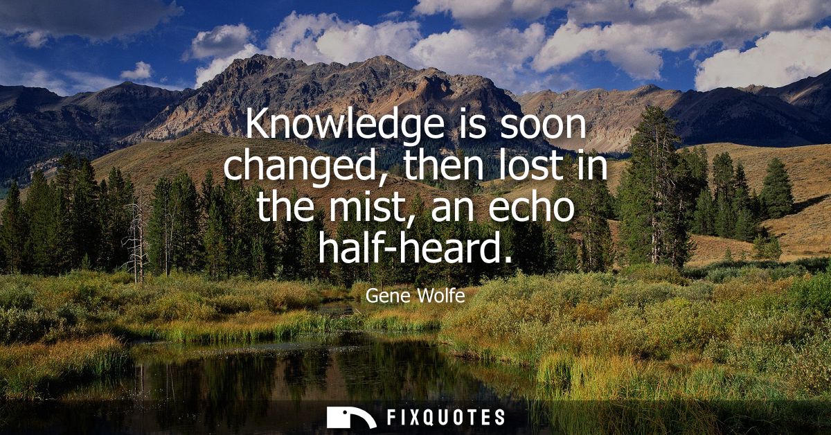 Knowledge is soon changed, then lost in the mist, an echo half-heard