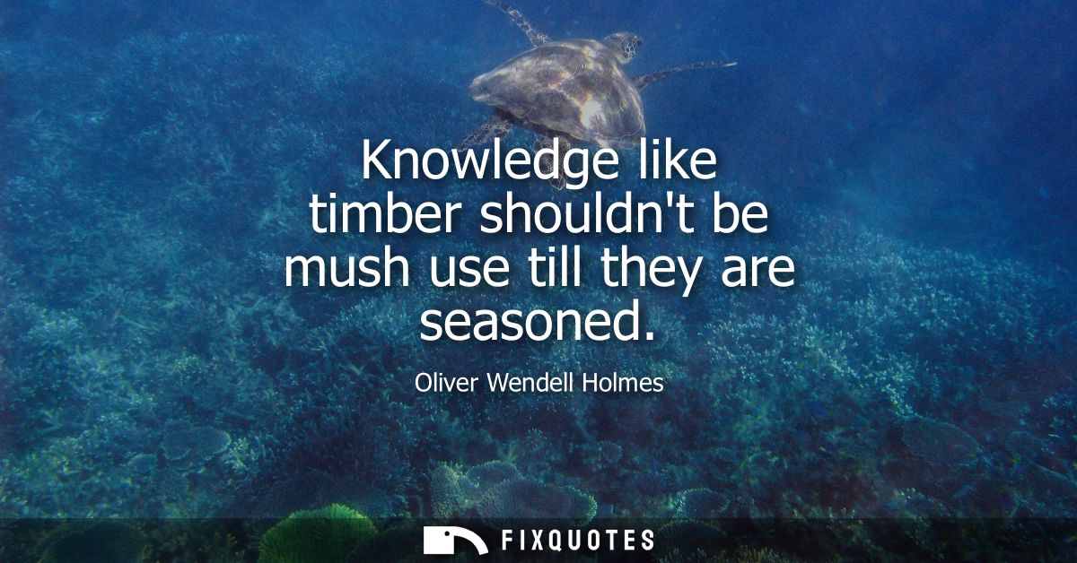 Knowledge like timber shouldnt be mush use till they are seasoned
