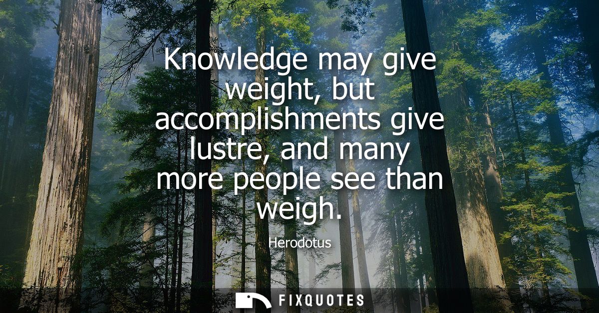 Knowledge may give weight, but accomplishments give lustre, and many more people see than weigh