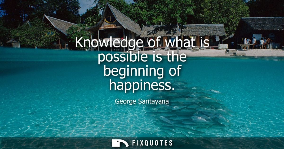 Knowledge of what is possible is the beginning of happiness - George Santayana