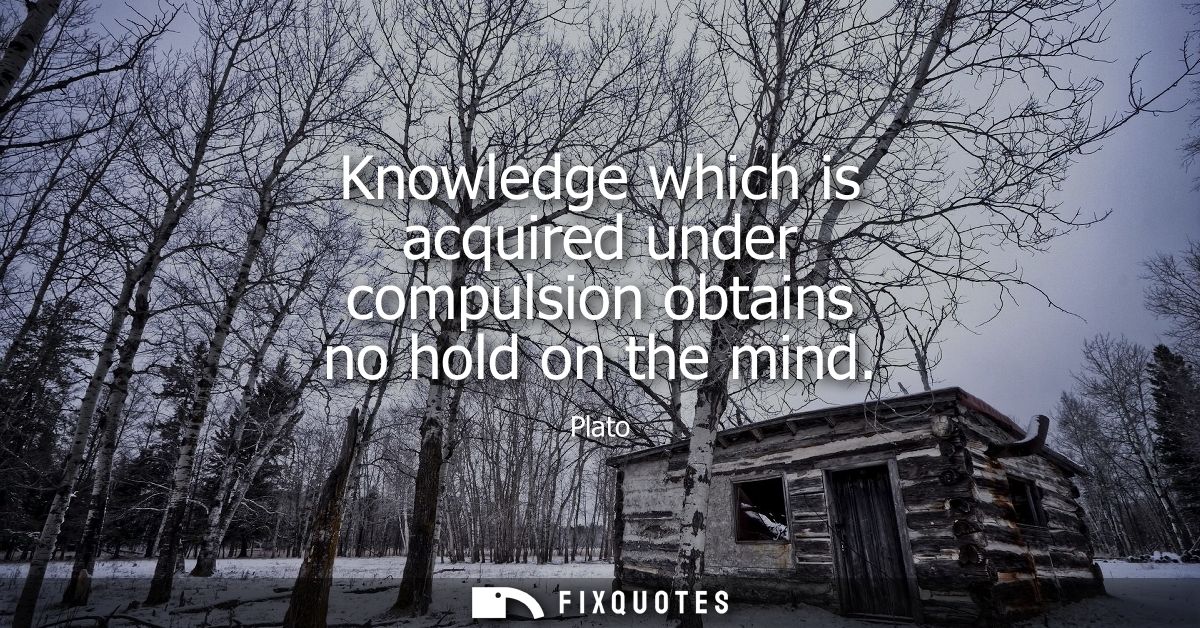 Knowledge which is acquired under compulsion obtains no hold on the mind