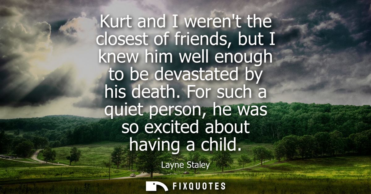 Kurt and I werent the closest of friends, but I knew him well enough to be devastated by his death. For such a quiet per