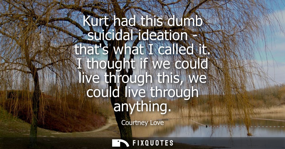 Kurt had this dumb suicidal ideation - thats what I called it. I thought if we could live through this, we could live th