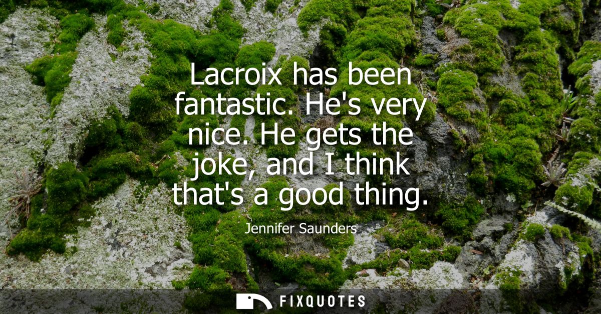 Lacroix has been fantastic. Hes very nice. He gets the joke, and I think thats a good thing