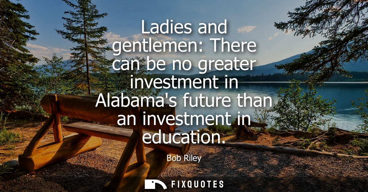 Ladies and gentlemen: There can be no greater investment in Alabamas future than an investment in education