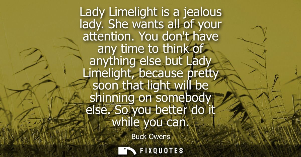 Lady Limelight is a jealous lady. She wants all of your attention. You dont have any time to think of anything else but 