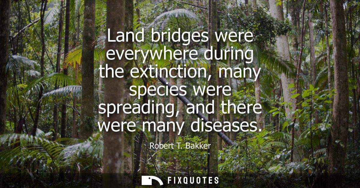 Land bridges were everywhere during the extinction, many species were spreading, and there were many diseases