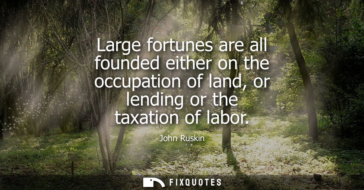 Large fortunes are all founded either on the occupation of land, or lending or the taxation of labor