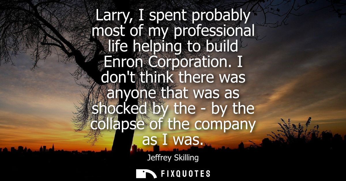 Larry, I spent probably most of my professional life helping to build Enron Corporation. I dont think there was anyone t