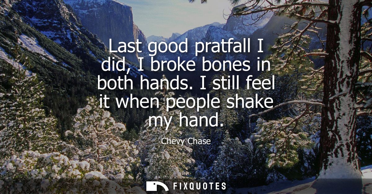 Last good pratfall I did, I broke bones in both hands. I still feel it when people shake my hand