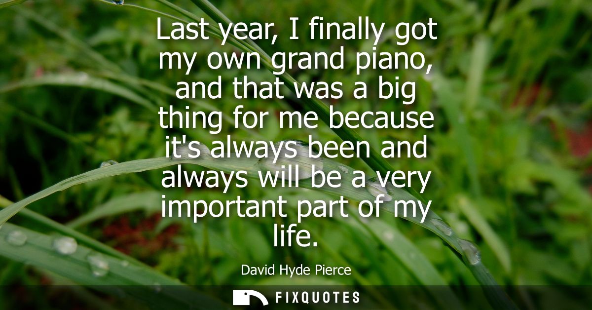 Last year, I finally got my own grand piano, and that was a big thing for me because its always been and always will be 