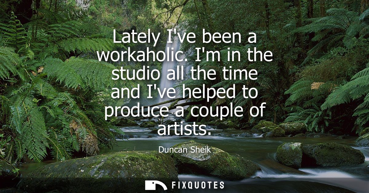 Lately Ive been a workaholic. Im in the studio all the time and Ive helped to produce a couple of artists