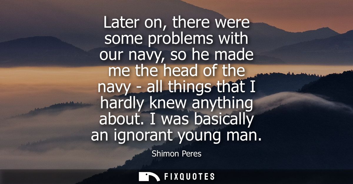 Later on, there were some problems with our navy, so he made me the head of the navy - all things that I hardly knew any
