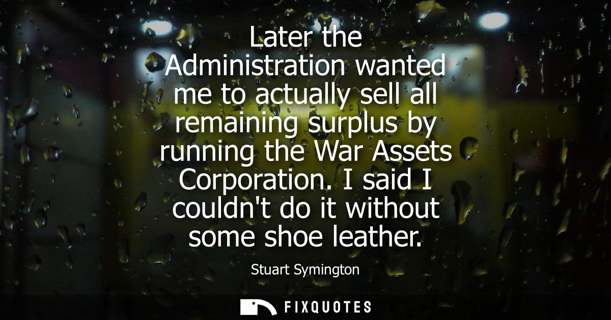 Later the Administration wanted me to actually sell all remaining surplus by running the War Assets Corporation.