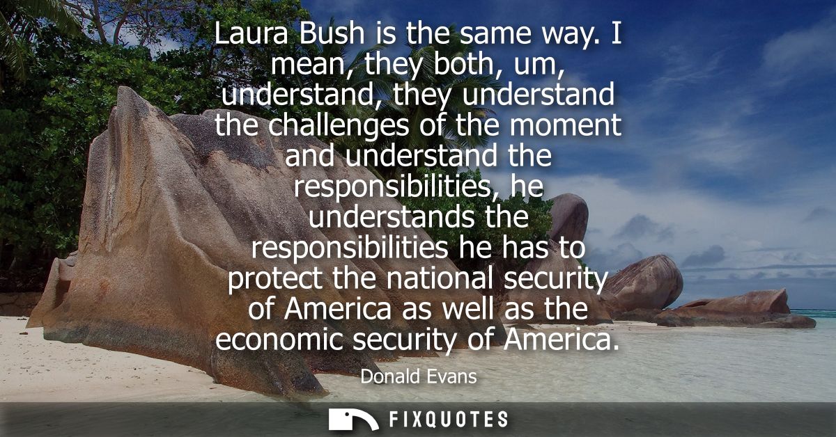 Laura Bush is the same way. I mean, they both, um, understand, they understand the challenges of the moment and understa