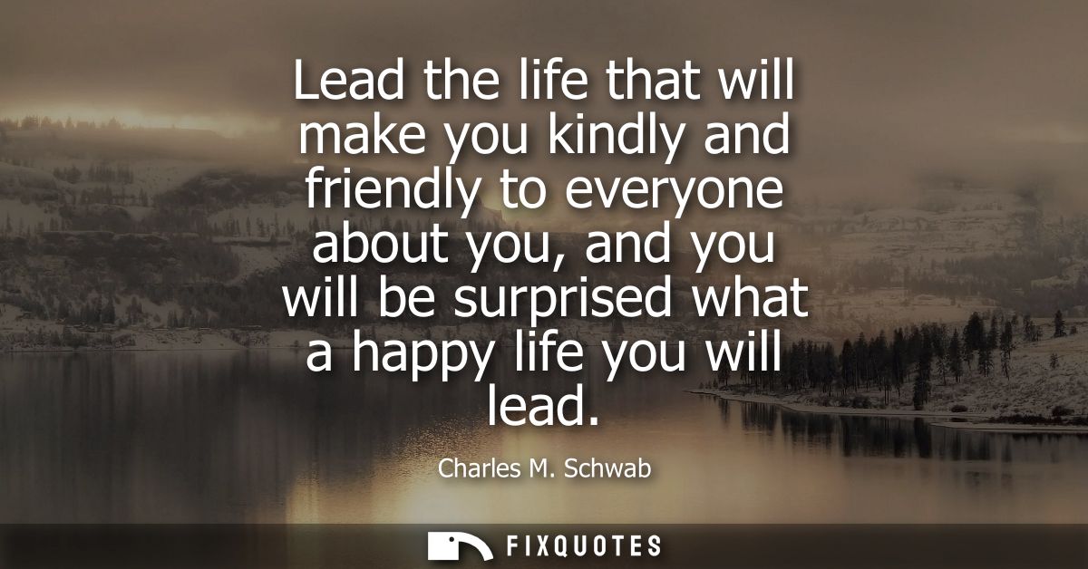 Lead the life that will make you kindly and friendly to everyone about you, and you will be surprised what a happy life 