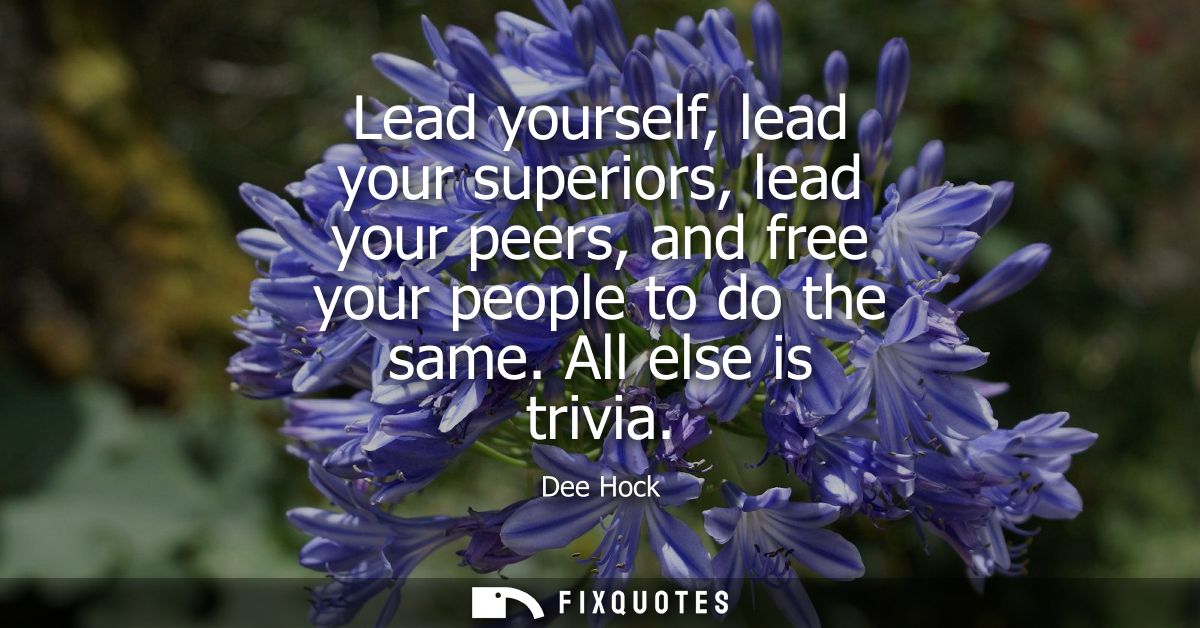 Lead yourself, lead your superiors, lead your peers, and free your people to do the same. All else is trivia