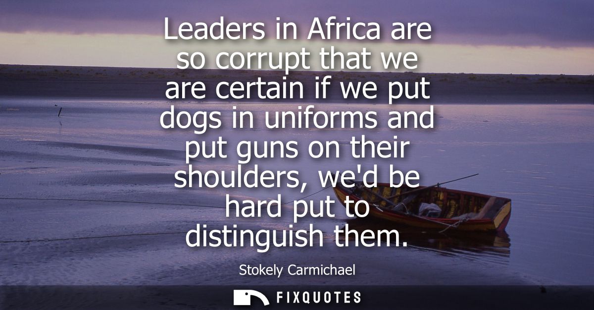 Leaders in Africa are so corrupt that we are certain if we put dogs in uniforms and put guns on their shoulders, wed be 