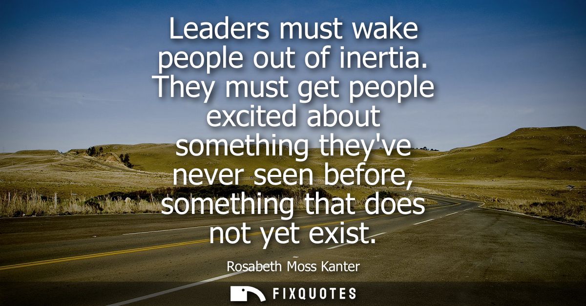 Leaders must wake people out of inertia. They must get people excited about something theyve never seen before, somethin