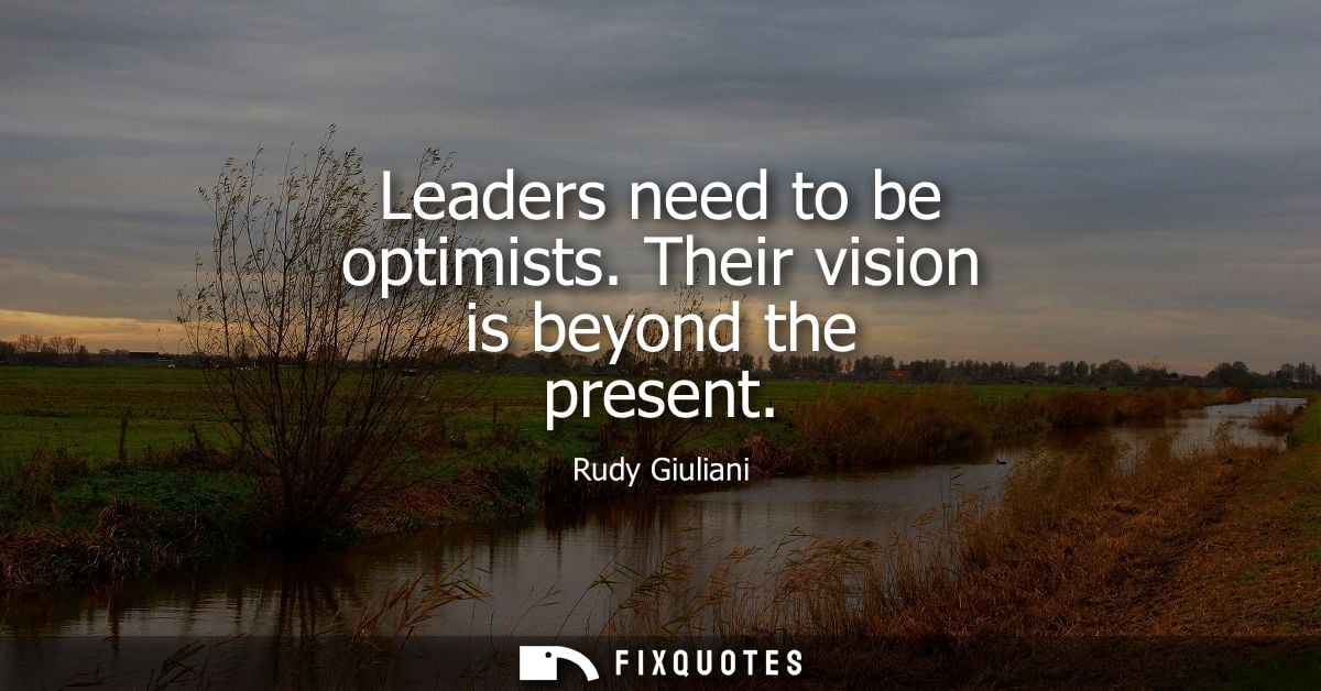 Leaders need to be optimists. Their vision is beyond the present
