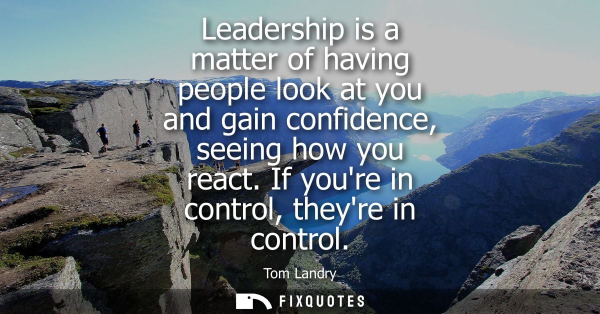 Leadership is a matter of having people look at you and gain confidence, seeing how you react. If youre in control, they