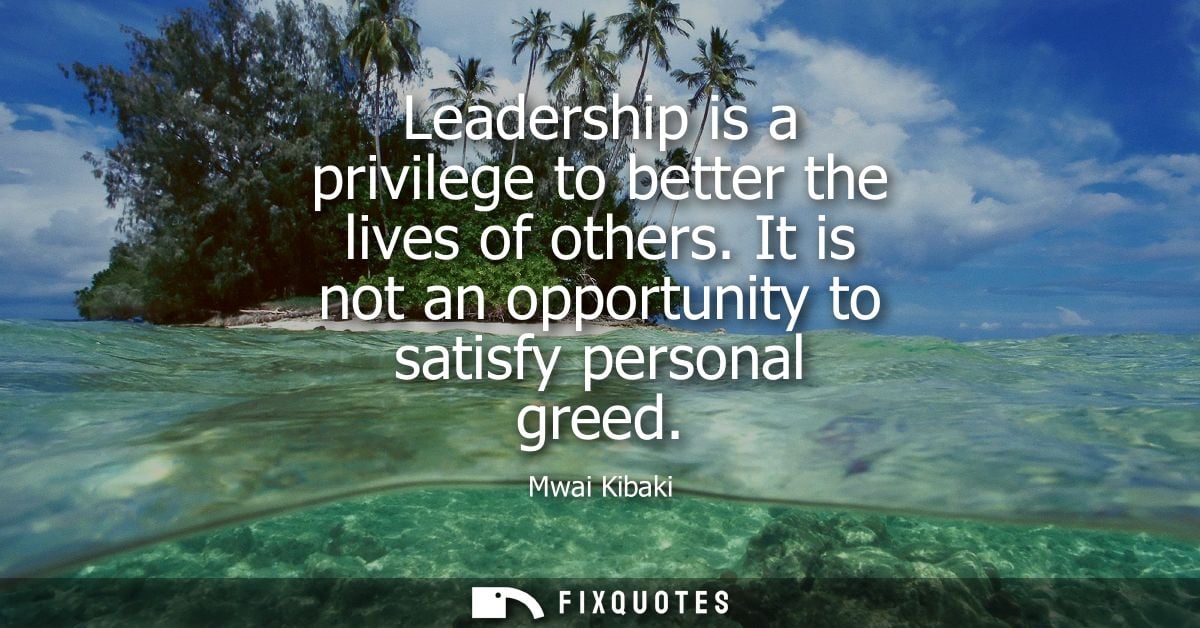 Leadership is a privilege to better the lives of others. It is not an opportunity to satisfy personal greed