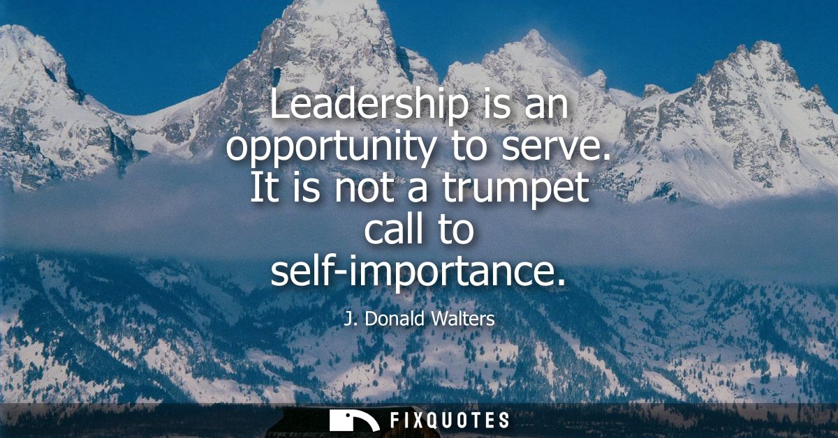 Leadership is an opportunity to serve. It is not a trumpet call to self-importance