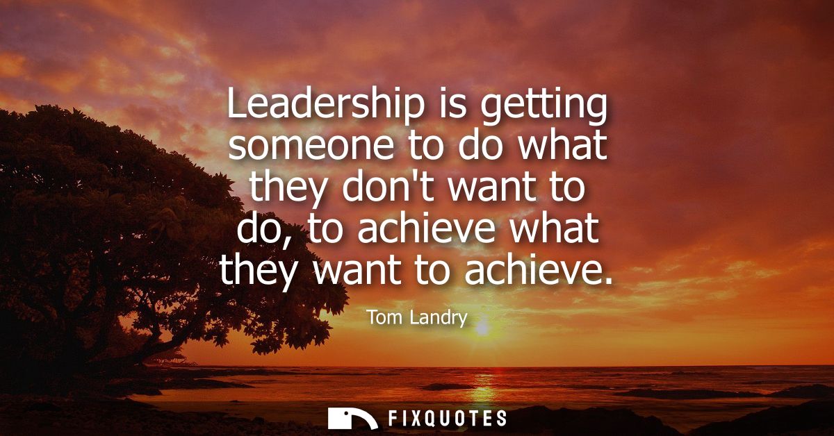Leadership is getting someone to do what they dont want to do, to achieve what they want to achieve