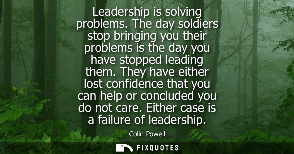 Leadership is solving problems. The day soldiers stop bringing you their problems is the day you have stopped leading th