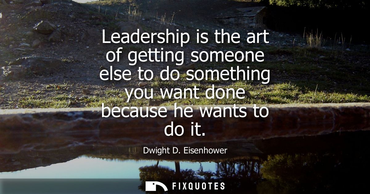 Leadership is the art of getting someone else to do something you want done because he wants to do it