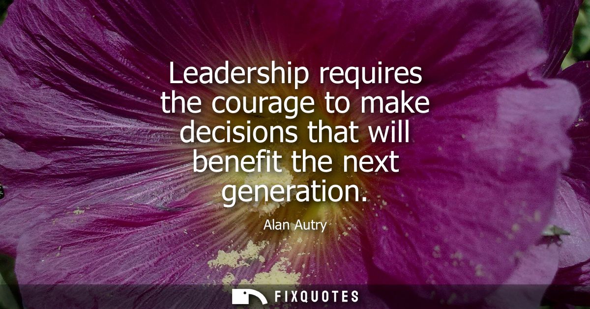 Leadership requires the courage to make decisions that will benefit the next generation