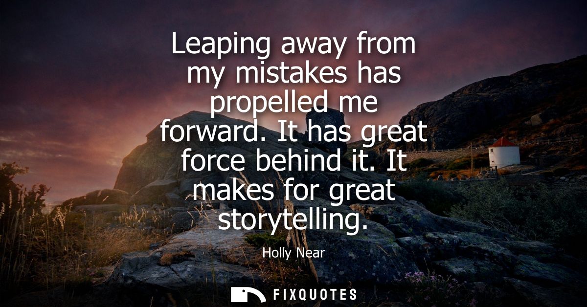 Leaping away from my mistakes has propelled me forward. It has great force behind it. It makes for great storytelling