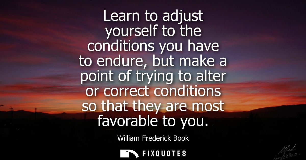 Learn to adjust yourself to the conditions you have to endure, but make a point of trying to alter or correct conditions