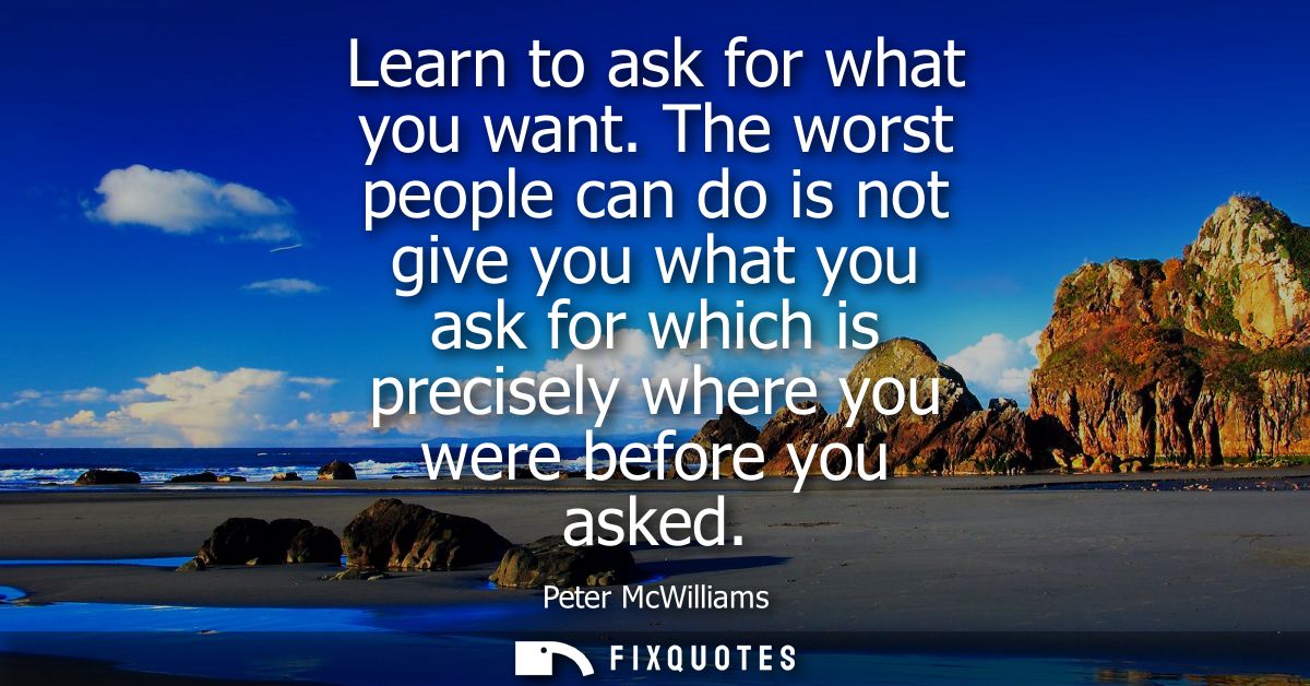 Learn to ask for what you want. The worst people can do is not give you what you ask for which is precisely where you we