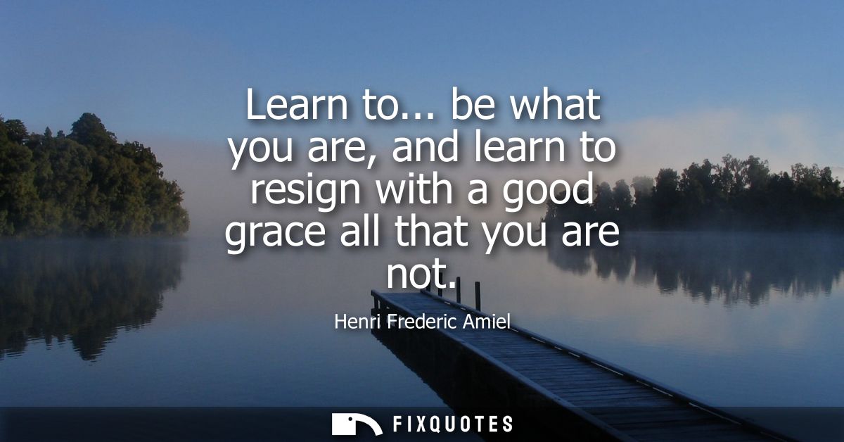 Learn to... be what you are, and learn to resign with a good grace all that you are not