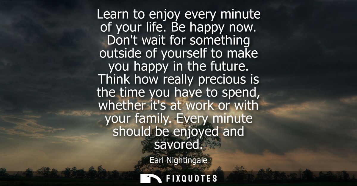 Learn to enjoy every minute of your life. Be happy now. Dont wait for something outside of yourself to make you happy in