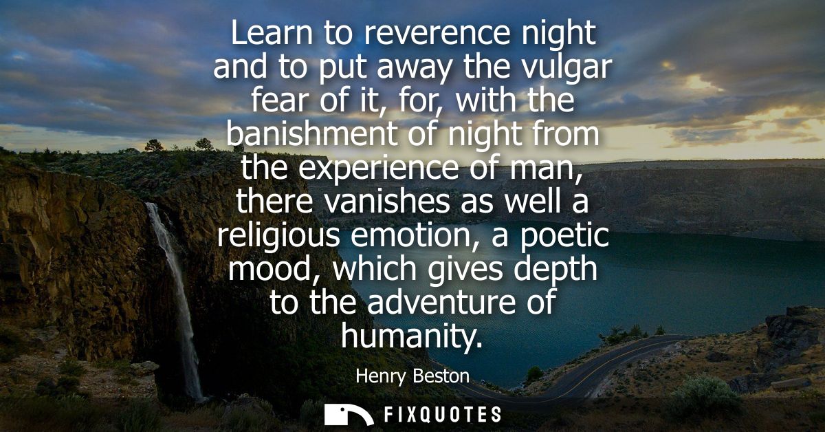 Learn to reverence night and to put away the vulgar fear of it, for, with the banishment of night from the experience of