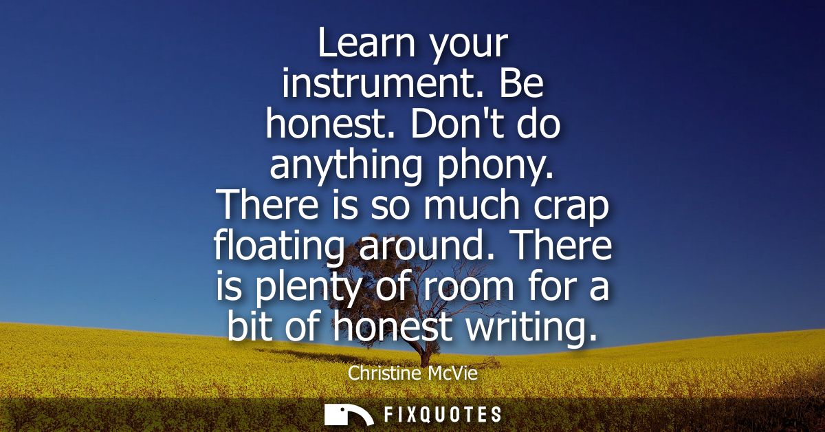Learn your instrument. Be honest. Dont do anything phony. There is so much crap floating around. There is plenty of room