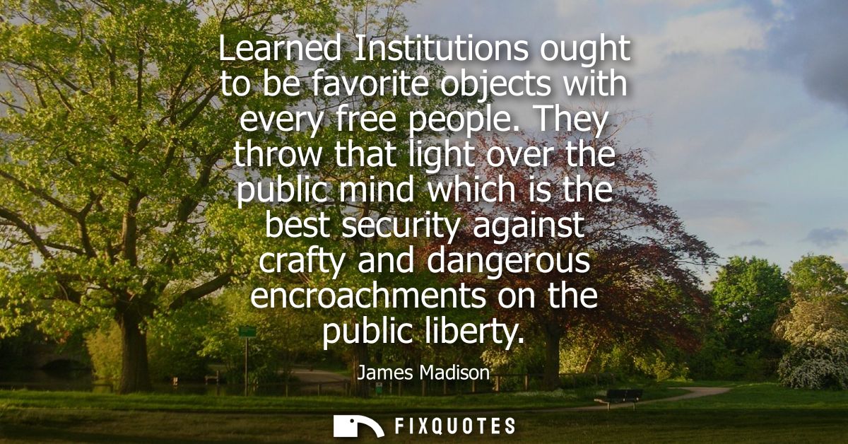 Learned Institutions ought to be favorite objects with every free people. They throw that light over the public mind whi