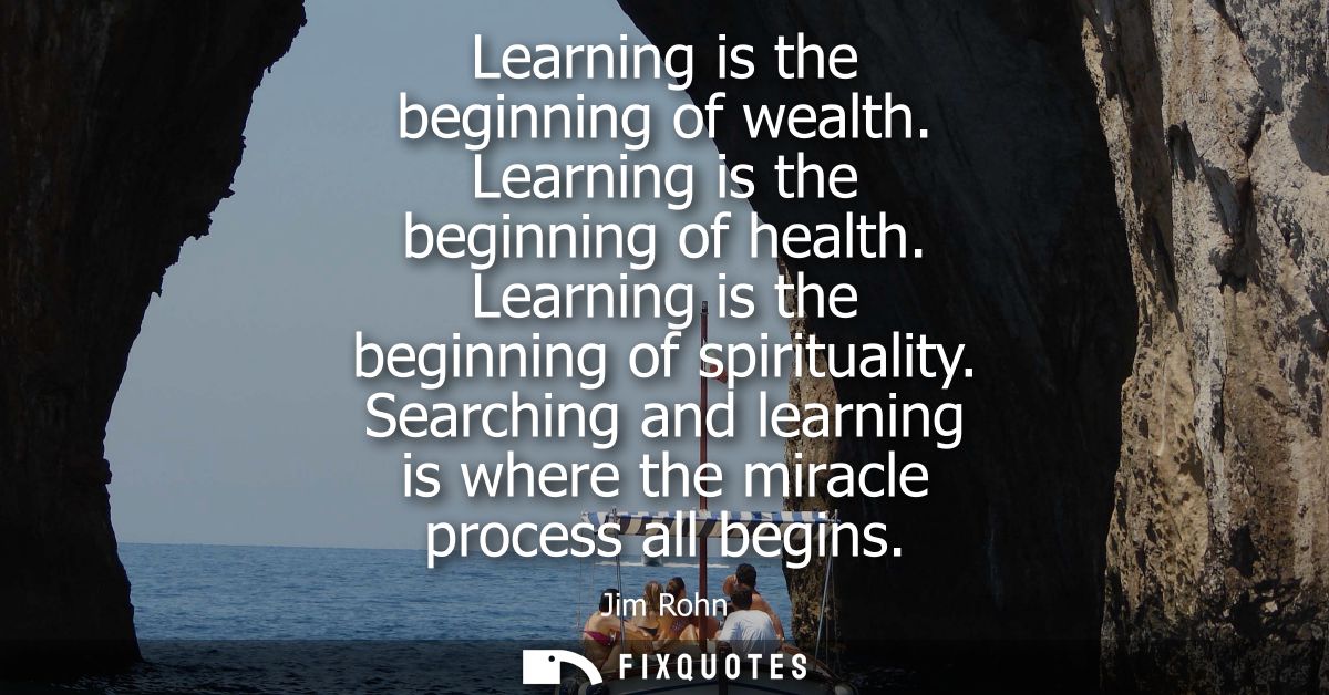 Learning is the beginning of wealth. Learning is the beginning of health. Learning is the beginning of spirituality.