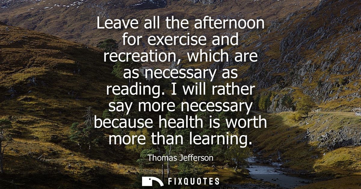 Leave all the afternoon for exercise and recreation, which are as necessary as reading. I will rather say more necessary