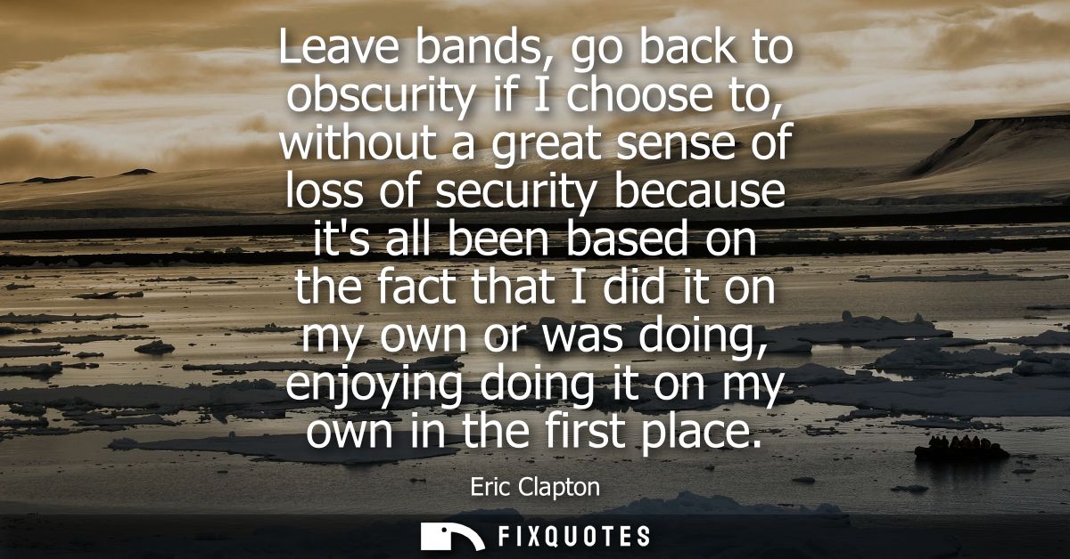 Leave bands, go back to obscurity if I choose to, without a great sense of loss of security because its all been based o