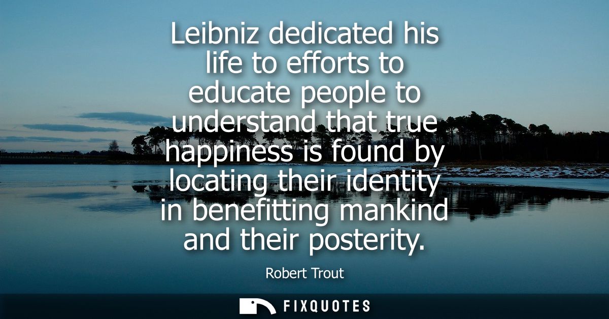 Leibniz dedicated his life to efforts to educate people to understand that true happiness is found by locating their ide