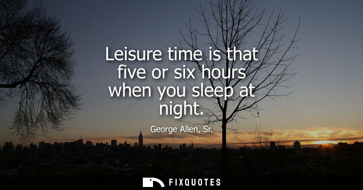 Leisure time is that five or six hours when you sleep at night