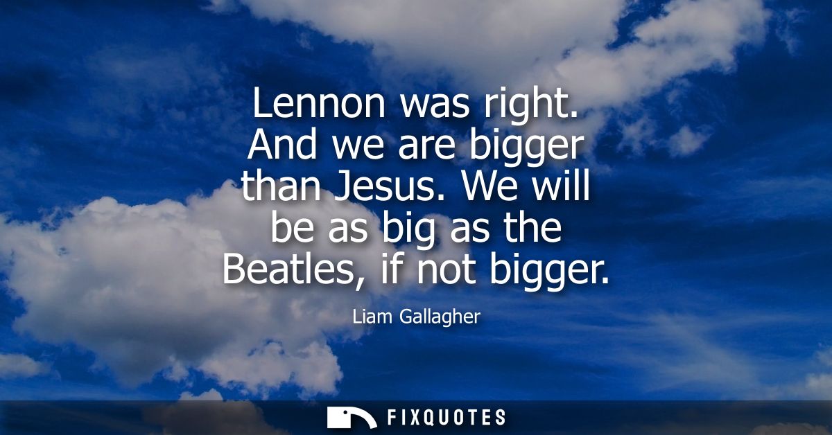 Lennon was right. And we are bigger than Jesus. We will be as big as the Beatles, if not bigger